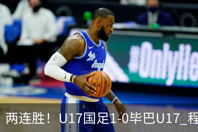 两连胜！U17国足1-0毕巴U17 程晟涵连场头球破门制胜赵松源中楣