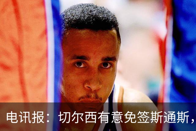 电讯报：切尔西有意免签斯通斯，已经改变只买潜力股的策略