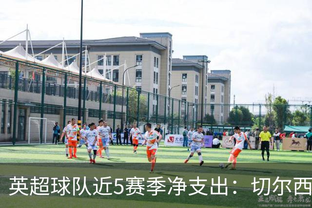 英超球队近5赛季净支出：切尔西9亿欧第一，热刺2曼联3枪手4曼城5