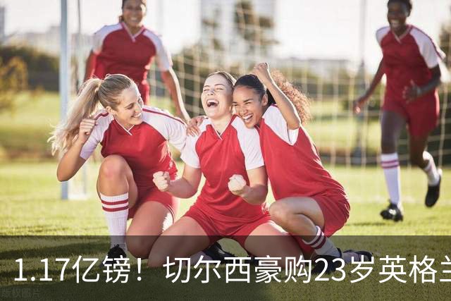 1.17亿镑！切尔西豪购23岁英格兰国脚，史上最贵英国球员诞生