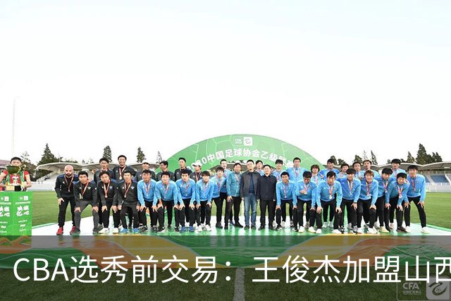 CBA选秀前交易：王俊杰加盟山西刘东转会天津宁波获探花签